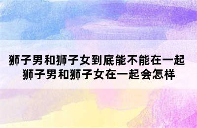 狮子男和狮子女到底能不能在一起 狮子男和狮子女在一起会怎样